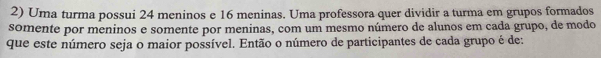 Uma turma possui 24 meninos e 16 meninas. Uma professora quer dividir a turma em grupos formados 
somente por meninos e somente por meninas, com um mesmo número de alunos em cada grupo, de modo 
que este número seja o maior possível. Então o número de participantes de cada grupo é de: