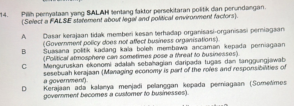 Pilih pernyataan yang SALAH tentang faktor persekitaran politik dan perundangan.
(Select a FALSE statement about legal and political environment factors).
A Dasar kerajaan tidak memberi kesan terhadap organisasi-organisasi perniagaan
(Government policy does not affect business organisations).
B Suasana politik kadang kala boleh membawa ancaman kepada perniagaan
(Political atmosphere can sometimes pose a threat to businesses).
C Menguruskan ekonomi adalah sebahagian daripada tugas dan tanggungjawab
sesebuah kerajaan (Managing economy is part of the roles and responsibilities of
a government).
D Kerajaan ada kalanya menjadi pelanggan kepada perniagaan (Sometimes
government becomes a customer to businesses).