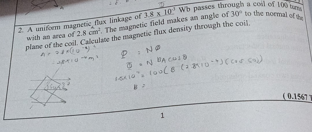 A 
2. A uniform magnetic flux linkage of 3.8* 10^(-3)Wb passes through a coil of 100 turns 
plane of the coil. Calculate the magnetic flux density through the coil. with an area of 2.8cm^2 The magnetic field makes an angle of 30° to the normal of the 
( 0.1567 T 
1