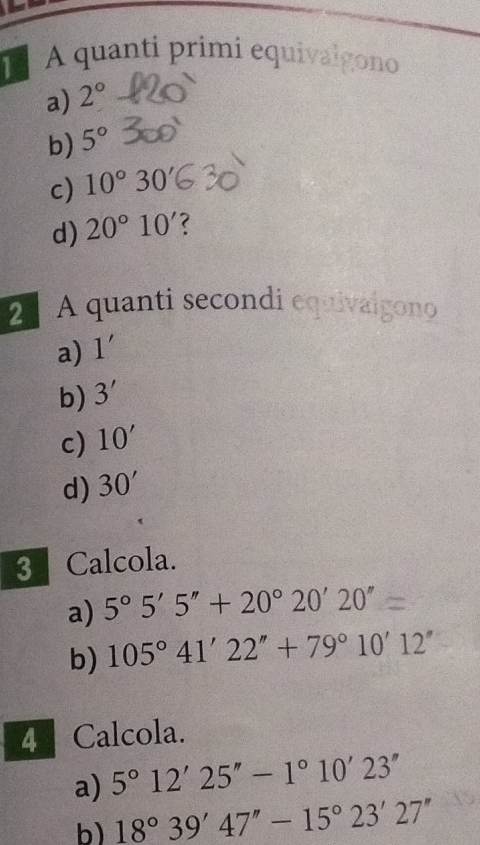 A quanti primi equivalgono
a) 2°
b) 5°
c) 10°30
d) 20°10'
2 A quanti secondi equivalgono
a) 1'
b) 3'
c) 10'
d) 30'
3 Calcola.
a) 5°5'5''+20°20'20''
b) 105°41'22''+79°10'12''
4 Calcola.
a) 5°12'25''-1°10'23''
b) 18°39'47''-15°23'27''