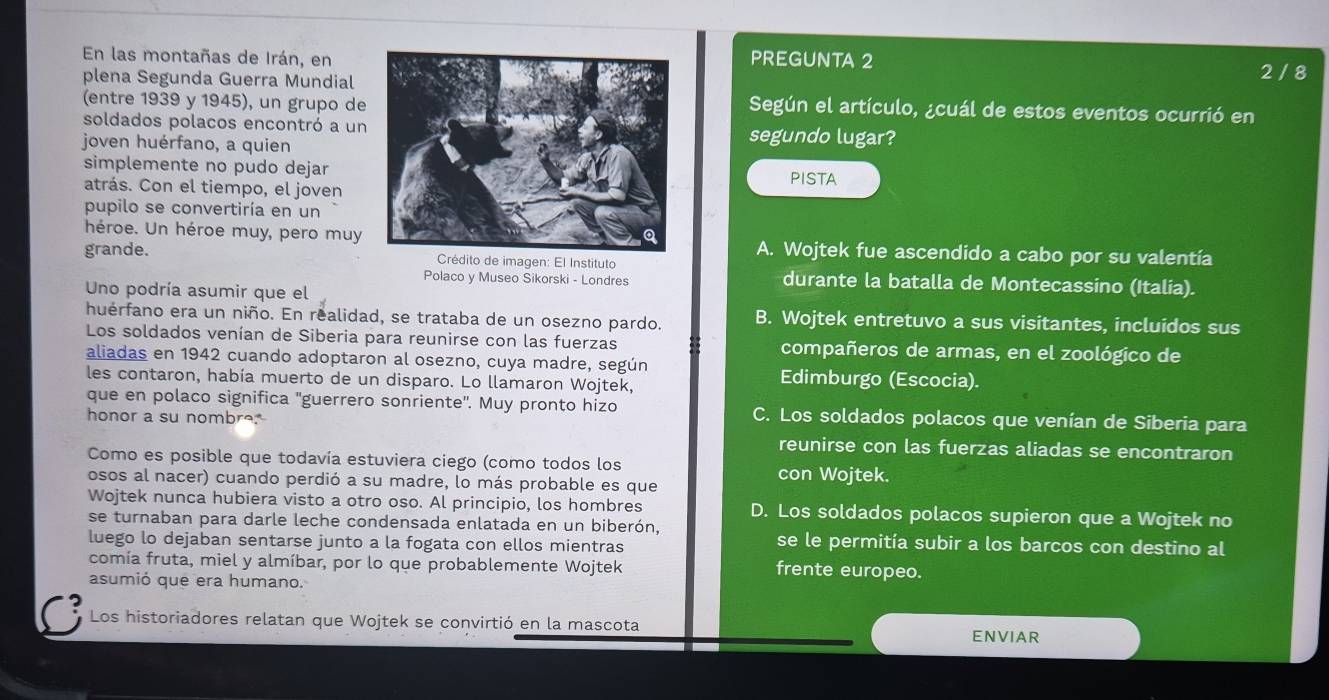 En las montañas de Irán, enPREGUNTA 2
plena Segunda Guerra Mundial 2/ 8
(entre 1939 y 1945), un grupo de
Según el artículo, ¿cuál de estos eventos ocurrió en
soldados polacos encontró a unsegundo lugar?
joven huérfano, a quien
simplemente no pudo dejar
atrás. Con el tiempo, el jovenPISTA
pupilo se convertiría en un
héroe. Un héroe muy, pero muy A. Wojtek fue ascendido a cabo por su valentía
grande.  Crédito de imagen: El Instituto
Polaco y Museo Sikorski - Londres durante la batalla de Montecassino (Italia).
Uno podría asumir que el
huérfano era un niño. En realidad, se trataba de un osezno pardo. B. Wojtek entretuvo a sus visitantes, incluidos sus
Los soldados venían de Siberia para reunirse con las fuerzas compañeros de armas, en el zoológico de
aliadas en 1942 cuando adoptaron al osezno, cuya madre, según
les contaron, había muerto de un disparo. Lo llamaron Wojtek, Edimburgo (Escocia).
que en polaco significa ''guerrero sonriente'. Muy pronto hizo C. Los soldados polacos que venían de Siberia para
honor a su nombre.
reunirse con las fuerzas aliadas se encontraron
Como es posible que todavía estuviera ciego (como todos los con Wojtek.
osos al nacer) cuando perdió a su madre, lo más probable es que
Wojtek nunca hubiera visto a otro oso. Al principio, los hombres D. Los soldados polacos supieron que a Wojtek no
se turnaban para darle leche condensada enlatada en un biberón,
luego lo dejaban sentarse junto a la fogata con ellos mientras
se le permitía subir a los barcos con destino al
comía fruta, miel y almíbar, por lo que probablemente Wojtek
frente europeo.
asumió que era humano.
C Los historiadores relatan que Wojtek se convirtió en la mascota ENVIAR