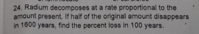 Radium decomposes at a rate proportional to the 
amount present. If half of the original amount disappears 
in 1600 years, find the percent loss in 100 years.