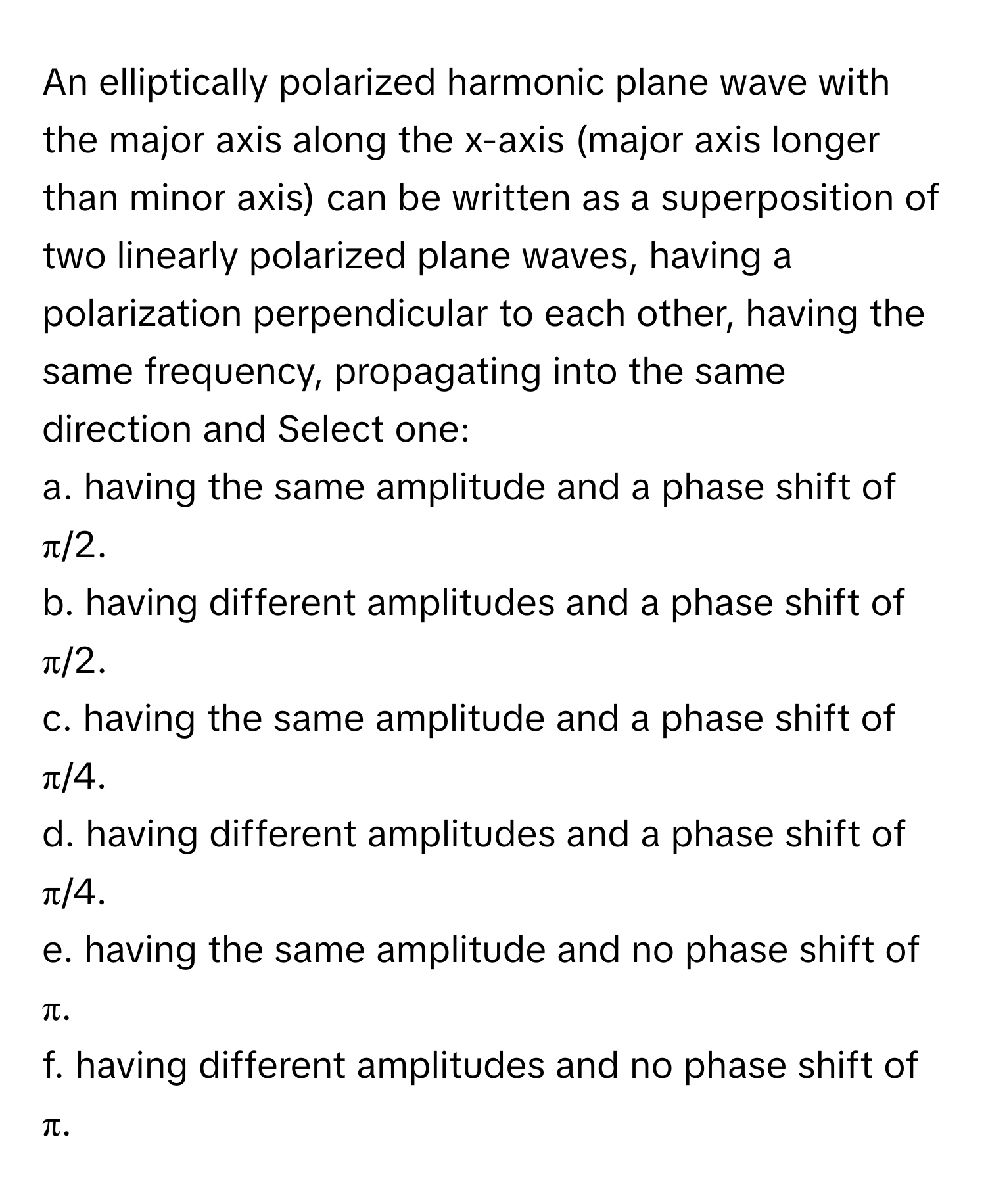 An elliptically polarized harmonic plane wave with the major axis along the x-axis (major axis longer than minor axis) can be written as a superposition of two linearly polarized plane waves, having a polarization perpendicular to each other, having the same frequency, propagating into the same direction and Select one:

a. having the same amplitude and a phase shift of π/2. 
b. having different amplitudes and a phase shift of π/2. 
c. having the same amplitude and a phase shift of π/4. 
d. having different amplitudes and a phase shift of π/4. 
e. having the same amplitude and no phase shift of π. 
f. having different amplitudes and no phase shift of π.