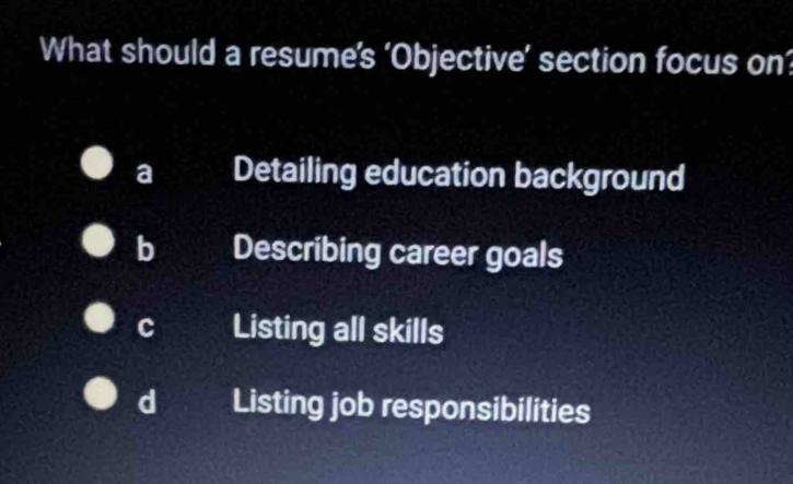 What should a resume’s ‘Objective’ section focus on’
a Detailing education background
b Describing career goals
c Listing all skills
d Listing job responsibilities