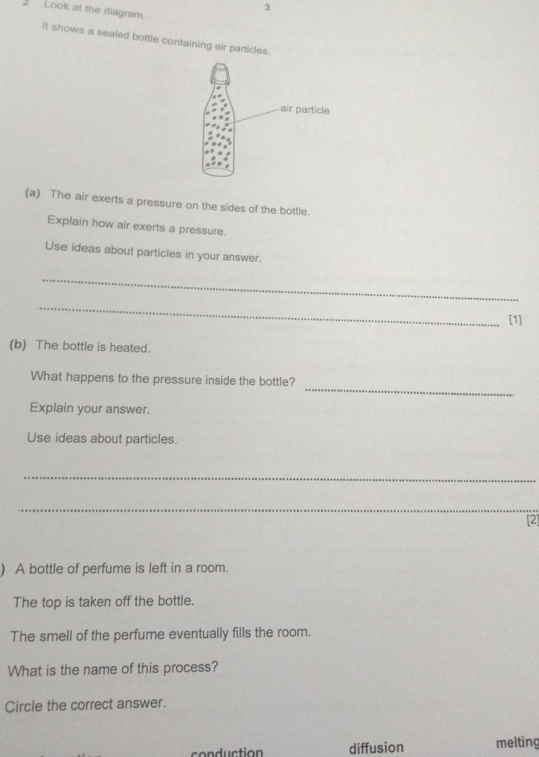 3
2 Look at the diagram.
It shows a sealed bottle containing air particles.
(a) The air exerts a pressure on the sides of the bottle.
Explain how air exerts a pressure.
Use ideas about particles in your answer.
_
_
[1]
(b) The bottle is heated.
_
What happens to the pressure inside the bottle?
Explain your answer.
Use ideas about particles.
_
_
[2]
) A bottle of perfume is left in a room.
The top is taken off the bottle.
The smell of the perfume eventually fills the room.
What is the name of this process?
Circle the correct answer.
conduction diffusion
melting