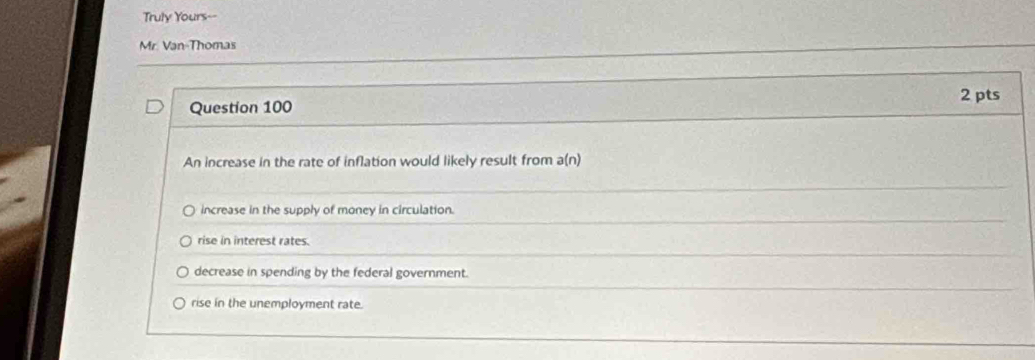 Truly Yours--
Mr. Van-Thomas
2 pts
Question 100
An increase in the rate of inflation would likely result from a(n)
increase in the supply of money in circulation.
rise in interest rates.
decrease in spending by the federal government.
rise in the unemployment rate.