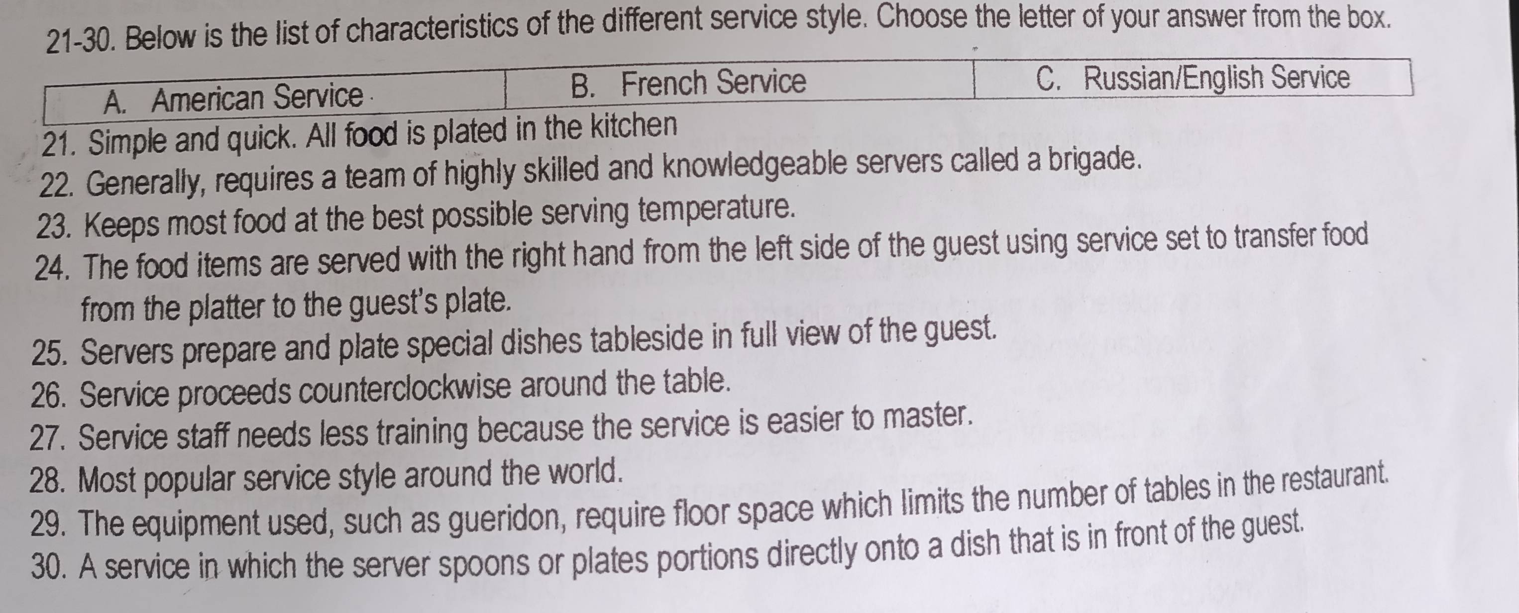 21-30. Below is the list of characteristics of the different service style. Choose the letter of your answer from the box.
A. American Service B. French Service
C. Russian/English Service
21. Simple and quick. All food is plated in the kitchen
22. Generally, requires a team of highly skilled and knowledgeable servers called a brigade.
23. Keeps most food at the best possible serving temperature.
24. The food items are served with the right hand from the left side of the guest using service set to transfer food
from the platter to the guest's plate.
25. Servers prepare and plate special dishes tableside in full view of the guest.
26. Service proceeds counterclockwise around the table.
27. Service staff needs less training because the service is easier to master.
28. Most popular service style around the world.
29. The equipment used, such as gueridon, require floor space which limits the number of tables in the restaurant.
30. A service in which the server spoons or plates portions directly onto a dish that is in front of the guest.