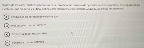 Dentro de las características necesarias para considerar un conjunto de operaciones como un proceso, destaca aquella que
establece que su inicio y su final deben estar claramente especificados. ¿A qué característica nos referimos?
A Posibilidad de ser medido y controlado
B) Presentación de unos límites
C Existencia de un responsable
D Posibilidad de ser definido