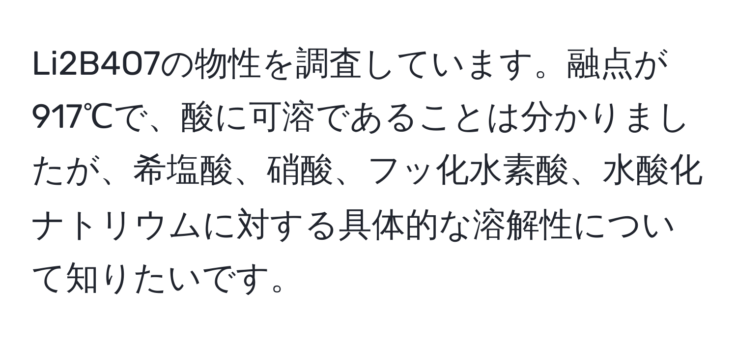 Li2B4O7の物性を調査しています。融点が917℃で、酸に可溶であることは分かりましたが、希塩酸、硝酸、フッ化水素酸、水酸化ナトリウムに対する具体的な溶解性について知りたいです。