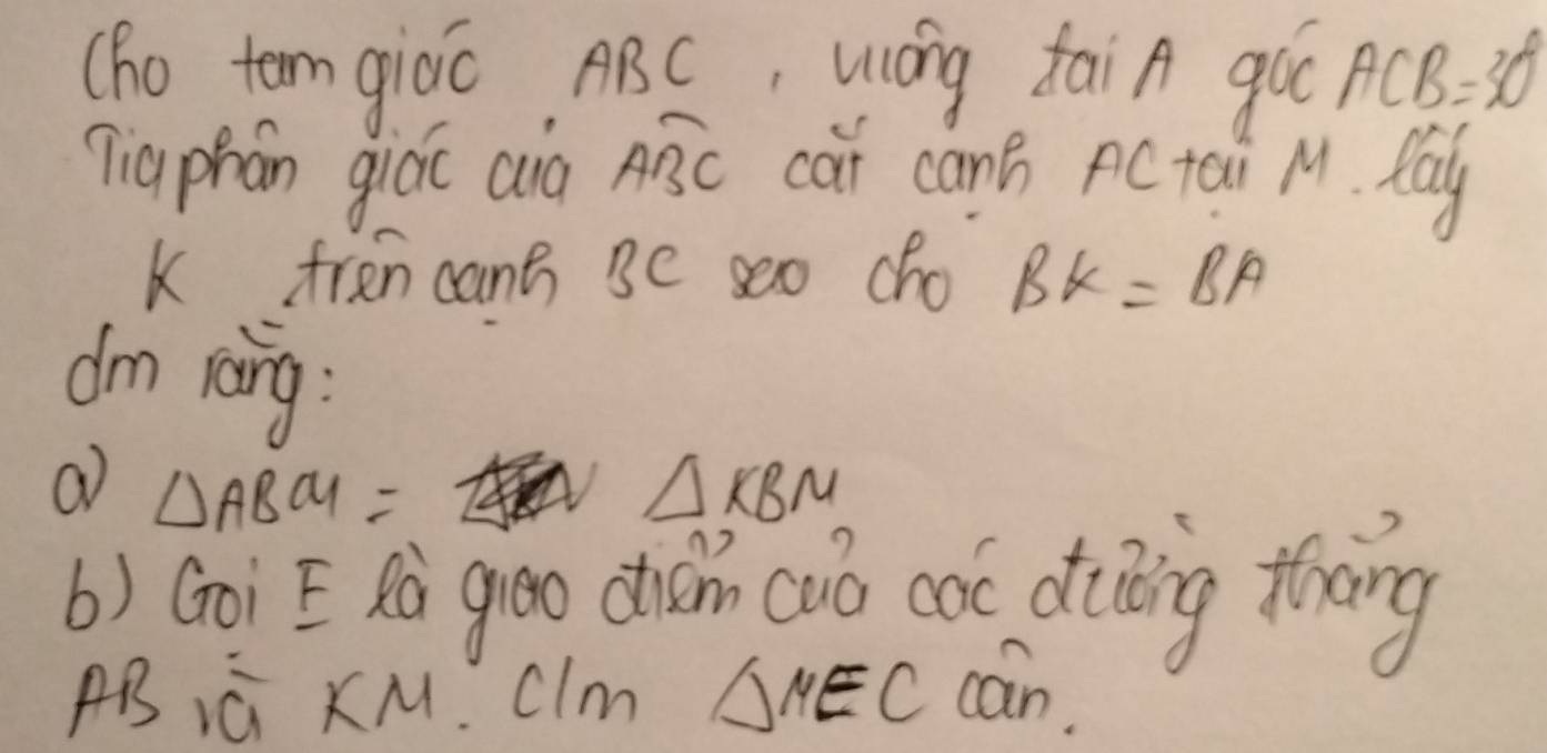 (ho tem giáo, ABC, Wáng taiA goo ACB=30°
qiaphán giáo aià overline ABC cai canB pC tai M. May 
K fren cant se seo cho BK=BA
dm reāng : 
a △ ABCU=
△ KBM
b) Goi E hò goo chǎn cuó có diing thng
ABiú KM C Im △ MEC cán.