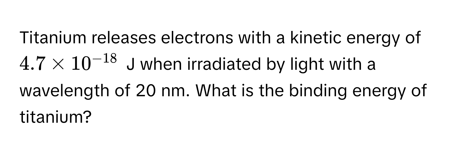 Titanium releases electrons with a kinetic energy of $4.7 * 10^(-18)$ J when irradiated by light with a wavelength of 20 nm. What is the binding energy of titanium?