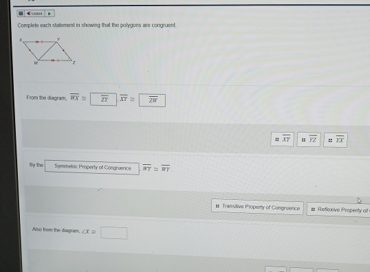 = ldica 
Complete each stalement in showing that the polygons are congruent. 
From the diagram, overline WX≌ overline ZY, overline XY≌ overline ZW
overline XY :: overline YZ :: overline YX
By the Symmetric Property of Congruance overline WY≌ overline WY
# Transitive Property of Congruence = Reflexive Property of 
Also from the diagram, ∠ X≌ □