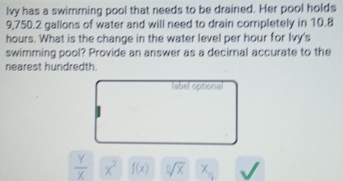 lvy has a swimming pool that needs to be drained. Her pool holds
9,750.2 gallons of water and will need to drain completely in 10.8
hours. What is the change in the water level per hour for Ivy's
swimming pool? Provide an answer as a decimal accurate to the
nearest hundredth.
label optional
 Y/X  x^2 f(x) sqrt[0](x) x_c