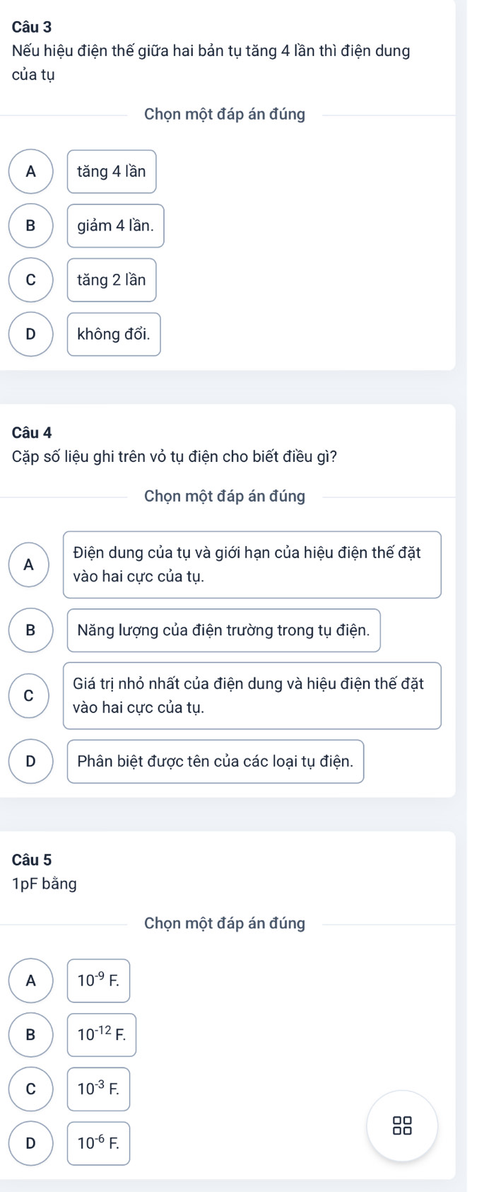 Nếu hiệu điện thế giữa hai bản tụ tăng 4 lần thì điện dung
của tụ
Chọn một đáp án đúng
A tǎng 4 lần
B giảm 4 lần.
C tǎng 2 lần
D không đổi.
Câu 4
Cặp số liệu ghi trên vỏ tụ điện cho biết điều gì?
Chọn một đáp án đúng
Điện dung của tụ và giới hạn của hiệu điện thế đặt
A
vào hai cực của tụ.
B Năng lượng của điện trường trong tụ điện.
Giá trị nhỏ nhất của điện dung và hiệu điện thế đặt
C
vào hai cực của tụ.
D Phân biệt được tên của các loại tụ điện.
Câu 5
1pF bằng
Chọn một đáp án đúng
A 10^(-9)F.
B 10^(-12)F.
C 10^(-3)F. 
8
D 10^(-6)F.