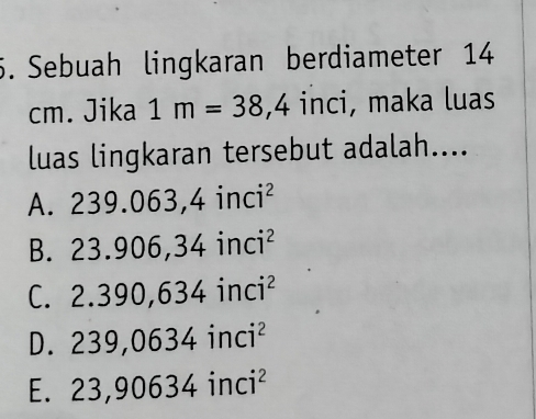 Sebuah lingkaran berdiameter 14
cm. Jika 1m=38,4 inci, maka luas
luas lingkaran tersebut adalah....
A. 239.063, 4inci^2
B. 23.906, 34inci^2
C. 2.390,634inci^2
D. 239,0634inci^2
E. 23,90634inci^2