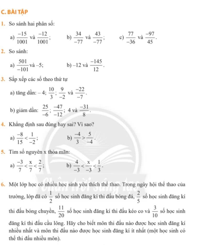 BÀI TậP
1. So sánh hai phân số:
a)  (-15)/1001  và  (-12)/1001  b)  34/-77  và  43/-77  a c)  77/-36  và  (-97)/45 .
2. So sánh:
a)  501/-101 va- 5; b) -12 và  (-145)/12 .
3. Sắp xếp các số theo thứ tự
a) tăng dẳn: -4; 10/3 ; 9/-2  và  (-22)/-7 .
b) giảm dần:  25/-6 ; (-47)/-12 ; 4 và  (-31)/8 .
4. Khẳng định sau đúng hay sai? Vì sao?
a)  (-8)/15   (-4)/3 > 5/-4 .
b)
5. Tìm số nguyên x thỏa mãn:
a)  (-3)/7  : b)  4/-3 
6. Một lớp học có nhiều học sinh yêu thích thể thao. Trong ngày hội thể thao của
trường, lớp đã có  1/2  số học sinh đăng kí thi đấu bóng đá,  2/5  số học sinh đăng kí
thi đấu bóng chuyền,  11/20  số học sinh đăng kí thi đấu kéo co và  3/10  số học sinh
đăng kí thi đấu cầu lông. Hãy cho biết môn thi đấu nào được học sinh đăng kí
nhiều nhất và môn thi đấu nào được học sinh đăng kí ít nhất (một học sinh có
thể thi đấu nhiều môn).