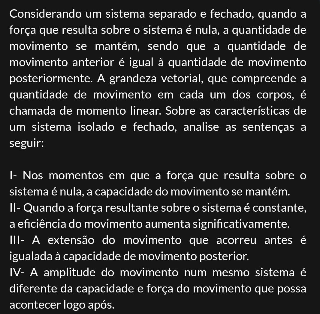 Considerando um sistema separado e fechado, quando a
força que resulta sobre o sistema é nula, a quantidade de
movimento se mantém, sendo que a quantidade de
movimento anterior é igual à quantidade de movimento
posteriormente. A grandeza vetorial, que compreende a
quantidade de movimento em cada um dos corpos, é
chamada de momento linear. Sobre as características de
um sistema isolado e fechado, analise as sentenças a
seguir:
I- Nos momentos em que a força que resulta sobre o
sistema é nula, a capacidade do movimento se mantém.
II- Quando a força resultante sobre o sistema é constante,
a efciência do movimento aumenta signifıcativamente.
III- A extensão do movimento que acorreu antes é
igualada à capacidade de movimento posterior.
IV- A amplitude do movimento num mesmo sistema é
diferente da capacidade e força do movimento que possa
acontecer logo após.