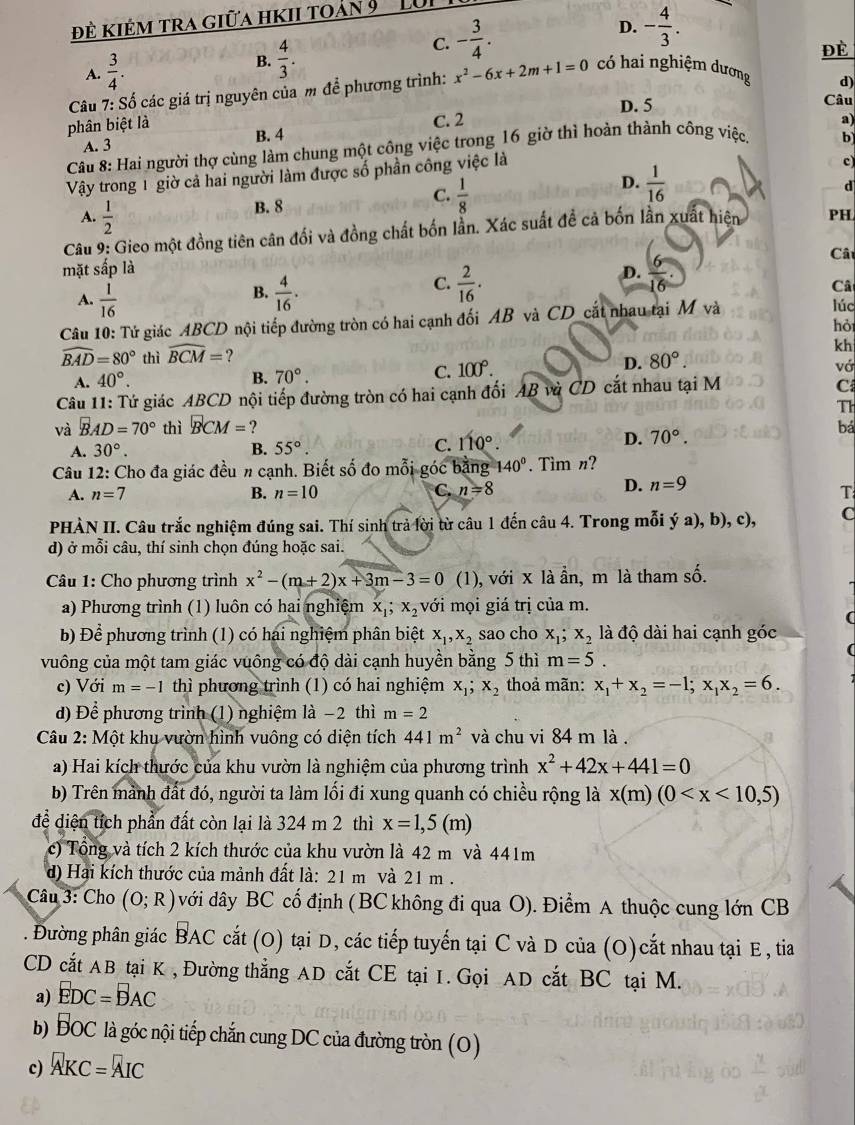 đề kiêm tra giữa hkii toản 9  ' LU
D. - 4/3 .
A.  3/4 .
B.  4/3 .
C. - 3/4 .
Đè
Câu 7: Số các giá trị nguyên của m để phương trình: x^2-6x+2m+1=0 có hai nghiệm dương
d)
phân biệt là C. 2 D. 5 Câu
A. 3 B. 4
Câu 8: Hai người thợ cùng làm chung một công việc trong 16 giờ thì hoàn thành công việc. a)
c)
Vậy trong 1 giờ cả hai người làm được số phần công việc là b
D.  1/16 
d
A.  1/2 
B. 8
C.  1/8 
Câu 9: Gieo một đồng tiên cân đối và đồng chất bốn lần. Xác suất đề cả bốn lần xuất hiên PH
mặt sắp là D.  6/16 
Câ
B.
A.  1/16   4/16 .
C.  2/16 .
Câ
Câu 10: Tử giác ABCD nội tiếp đường tròn có hai cạnh đối AB và CD_cắt nhau tại M và
lúc
hỏ
widehat BAD=80° thì widehat BCM= ?
kh
A. 40°. B. 70°. C. 100°. D. 80°.
vớ
Câu 11: Tứ giác ABCD nội tiếp đường tròn có hai cạnh đối AB và CD cắt nhau tại M
C
T
và BAD=70° thì BCM= ? bá
A. 30°. B. 55° C. 110°
D. 70°.
Câu 12: Cho đa giác đều # cạnh. Biết số đo mỗi góc bằng 140°. Tìm n?
D. n=9
A. n=7 B. n=10 C. n=8 T
PHÀN II. Câu trắc nghiệm đúng sai. Thí sinh trả lời từ câu 1 đến câu 4. Trong mỗi ý a), b), c), C
d) ở mỗi câu, thí sinh chọn đúng hoặc sai.
Câu 1: Cho phương trình x^2-(m+2)x+3m-3=0 (1), với x là ần, m là tham số.
a) Phương trình (1) luôn có hai nghiệm x_1;x_2 với mọi giá trị của m.
(
b) Để phương trình (1) có hai nghiệm phân biệt x_1,x_2 sao cho x_1;x_2 là độ dài hai cạnh góc
vuông của một tam giác vuông có độ dài cạnh huyền bằng 5 thì m=5.
c) Với m=-1 thì phương trình (1) có hai nghiệm x_1;x_2 thoả mãn: x_1+x_2=-1;x_1x_2=6.
d) Để phương trình (1) nghiệm là −2 thì m=2
Câu 2: Một khu vườn hình vuông có diện tích 441m^2 và chu vi 84 m là .
a) Hai kích thước của khu vườn là nghiệm của phương trình x^2+42x+441=0
b) Trên mảnh đất đó, người ta làm lối đi xung quanh có chiều rộng là x(m)(0
để diện tích phần đất còn lại là 324 m 2 thì x=1,5(m)
c) Tổng và tích 2 kích thước của khu vườn là 42 m và 441m
d) Hai kích thước của mảnh đất là: 21 m và 21 m .
Câu 3: Cho (O;R) với dây BC cố định ( BC không đi qua O). Điểm A thuộc cung lớn CB
. Đường phân giác vector BAC cắt (O) tại D, các tiếp tuyến tại C và D của (O)cắt nhau tại E , tia
CD cắt AB tại K , Đường thẳng AD cắt CE tại I. Gọi AD cắt BC tại M.
a) EDC=BAC
b) vector 2 C or C là góc nội tiếp chắn cung DC của đường tròn (0)
c) AKC=AIC