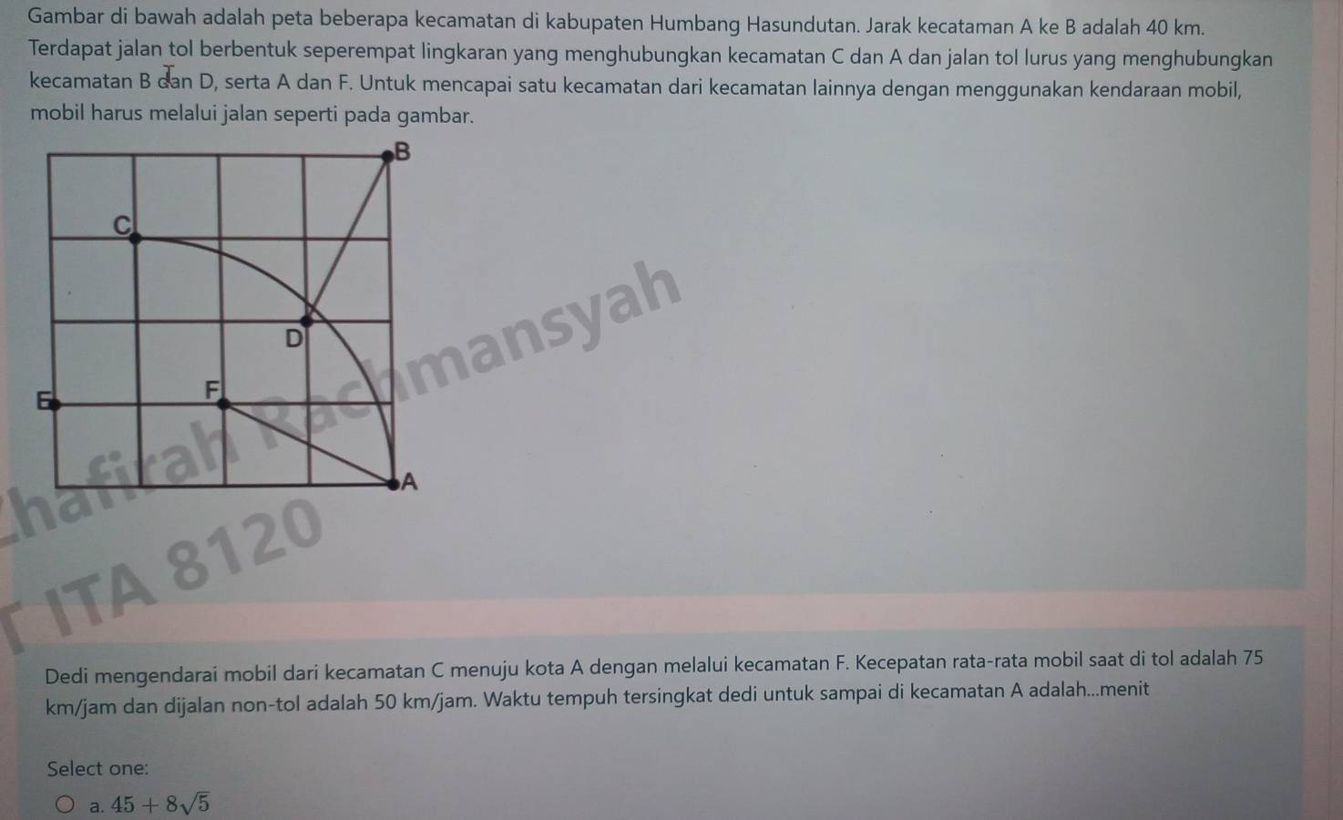 Gambar di bawah adalah peta beberapa kecamatan di kabupaten Humbang Hasundutan. Jarak kecataman A ke B adalah 40 km.
Terdapat jalan tol berbentuk seperempat lingkaran yang menghubungkan kecamatan C dan A dan jalan tol lurus yang menghubungkan
kecamatan B dan D, serta A dan F. Untuk mencapai satu kecamatan dari kecamatan lainnya dengan menggunakan kendaraan mobil,
mobil harus melalui jalan seperti pada gambar.

a
Dedi mengendarai mobil dari kecamatan C menuju kota A dengan melalui kecamatan F. Kecepatan rata-rata mobil saat di tol adalah 75
km/jam dan dijalan non-tol adalah 50 km/jam. Waktu tempuh tersingkat dedi untuk sampai di kecamatan A adalah...menit
Select one:
a. 45+8sqrt(5)