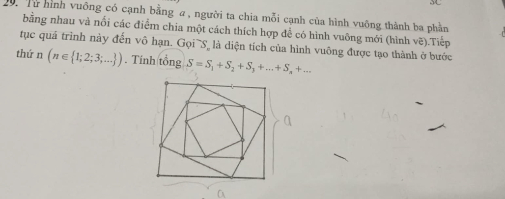 SC 
20: Từ hình vuông có cạnh bằng α, người ta chia mỗi cạnh của hình vuông thành ba phần 
bằng nhau và nối các điểm chia một cách thích hợp để có hình vuông mới (hình vẽ).Tiếp 
tục quá trình này đến vô hạn. Gọi S_n là diện tích của hình vuông được tạo thành ở bước 
thứ n(n∈  1;2;3;... ). Tính tổng S=S_1+S_2+S_3+...+S_n+...