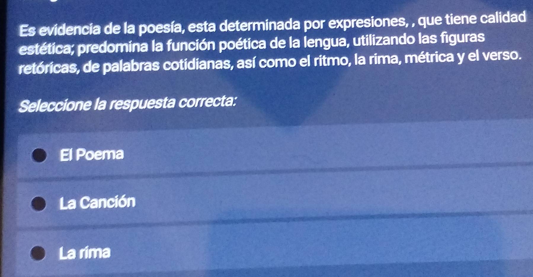 Es evidencia de la poesía, esta determinada por expresiones, , que tiene calidad
estética; predomina la función poética de la lengua, utilizando las figuras
retóricas, de palabras cotidianas, así como el ritmo, la rima, métrica y el verso.
Seleccione la respuesta correcta:
El Poema
La Canción
La rima