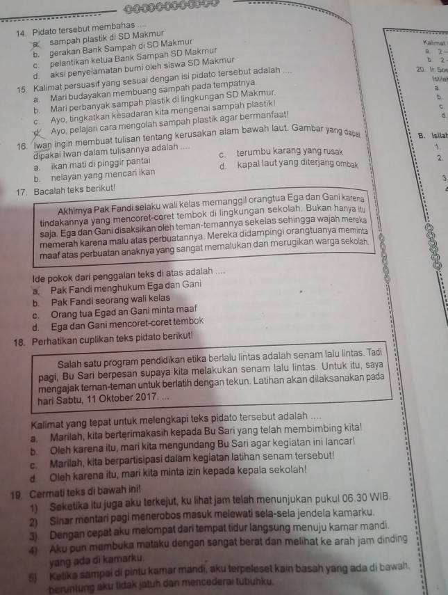 Pidato tersebut membahas      
sampah plastik di SD Makmur
b. gerakan Bank Sampah di SD Makmur
Kalimat
c. pelantikan ketua Bank Sampah SD Makmur
a 2
d. aksi penyelamatan bumi oleh siswa SD Makmur
b 2
Istilal
15. Kalimat persuasif yang sesuai dengan isi pidato tersebut adalah
20 Ir Soe
a. Mari budayakan membuang sampah pada tempatnya
b. Mari perbanyak sampah plastik di lingkungan SD Makmur.
a
b
c. Ayo, tingkatkan kesadaran kita mengenai sampah plastik!
C.
Ayo, pelajari cara mengolah sampah plastik agar bermanfaat!
d
16. Iwan ingin membuat tulisan tentang kerusakan alam bawah laut. Gambar yang dapat B. Isilal
dipakai Iwan dalam tulisannya adalah .... c. terumbu karang yang rusak
1.
a. ikan mati di pinggir pantai
2
b. nelayan yang mencari ikan d. kapal laut yang diterjang ombak
3
17. Bacalah teks berikut!
Akhimya Pak Fandi selaku wali kelas memanggil orangtua Ega dan Gani karena
tindakannya yang mencoret-coret tembok di lingkungan sekolah. Bukan hanya itu
saja. Ega dan Gani disaksikan oleh teman-temannya sekelas sehingga wajah mereka
memerah karena malu atas perbuatannya. Mereka didampingi orangtuanya meminta
maaf atas perbuatan anaknya yang sangat memalukan dan merugikan warga sekolah. 8
lde pokok dari penggalan teks di atas adalah ....
a Pak Fandi menghukum Ega dan Gani
b Pak Fandi seorang wali kelas
c. Orang tua Egad an Gani minta maaf
d. Ega dan Gani mencoret-coret tembok
18. Perhatikan cuplikan teks pidato berikut!
Salah satu program pendidikan etika berlalu lintas adalah senam lalu lintas. Tadi
pagi, Bu Sari berpesan supaya kita melakukan senam lalu lintas. Untuk itu, saya
mengajak teman-teman untuk berlatih dengan tekun. Latihan akan dilaksanakan pada
hari Sabtu, 11 Oktober 2017. ...
Kalimat yang tepat untuk melengkapi teks pidato tersebut adalah ....
a. Marilah, kita berterimakasih kepada Bu Sari yang telah membimbing kita!
b. Oleh karena itu, mari kita mengundang Bu Sari agar kegiatan ini lancar!
c. Marilah, kita berpartisipasi dalam kegiatan latihan senam tersebut!
d Oleh karena itu, mari kita minta izin kepada kepala sekolah!
19. Cermati teks di bawah ini!
1) Seketika itu juga aku terkejut, ku lihat jam telah menunjukan pukul 06.30 WIB.
2) Sinar mentari pagi menerobos masuk melewati sela-sela jendela kamarku.
3) Dengan cepat aku melompat dari tempat tidur langsung menuju kamar mandi.
4) Aku pun membuka mataku dengan sangat berat dan melihat ke arah jam dinding
yang ada di kamarku.
5) Ketika sampai di pintu kamar mandi, aku terpeleset kain basah yang ada di bawah.
beruntung aku tidak jatuh dan mencederai tubuhku.