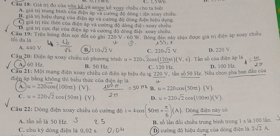 C. 1, 5 Wb.
Câu 18: Giá trị đo của vôn kế và ampe kế xoay chiều cho ta biết
A. giá trị trung bình của điện áp và cường độ dòng ( iện xoay chiều.
B. giá trị hiệu dụng của điện áp và cường độ dòng điện hiệu dụng.
O giá trị tức thời của điện áp và cường độ dòng điệ 1 xoay chiều.
D. giá trị cực đại của điện áp và cường độ dòng điện xoay chiêu.
Câu 19: Trên bóng đèn sợi đốt có ghi 220 V -60 0 W. Bóng đèn này chịu được giá trị điện áp xoay chiều
tối đa là
A. 440 V. B 110sqrt(2)V. C. 220sqrt(2)V. D. 220 V.
Câu 20: Điện áp xoay chiều có phương trình u=220sqrt(2)cos (120π t)(V,s). Tần số của điện áp là
A, 60 Hz. B. 50 Hz. C. 120 Hz D. 100 Hz.
Câu 21: Một mạng điện xoay chiều có điện áp hiệu dụ 1g 220 V, tần số 50 Hz. Nếu chọn pha ban đầu của
điện áp bằng không thì biểu thức của điện áp là
A. u=22overline 0cos (100π t)(V). u=220cos (50π t)(V).
B.
C. u=220sqrt(2)cos (50π t)(V). u=220sqrt(2)cos (100π t)(V).
D.
Câu 22: Dòng điện xoay chiều có cường độ i=4cos (50π t+ π /6 )(A). Dòng điện này có
A. tần số là 50 Hz.
B. số lần đồi chiều trung bình trong 1 s là 100 lần.
C. chu kỳ dòng điện là 0,02 s. D) cường độ hiệu dụng của dòng điện là 2sqrt(2)A.