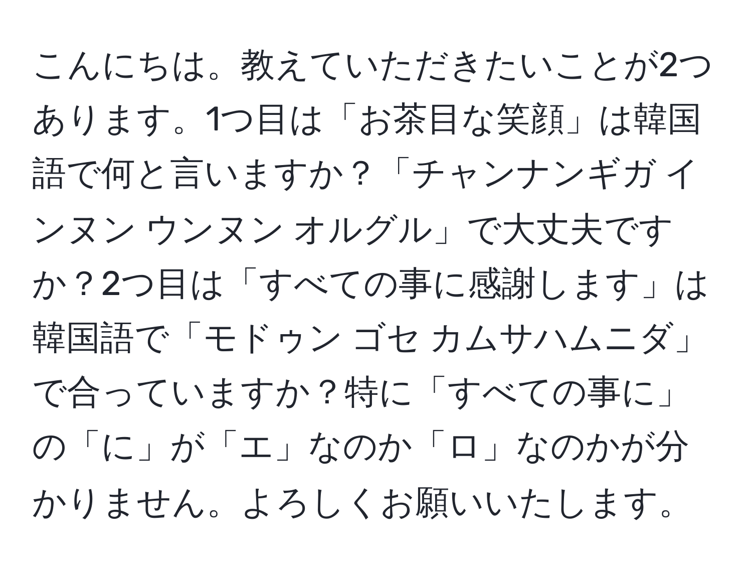 こんにちは。教えていただきたいことが2つあります。1つ目は「お茶目な笑顔」は韓国語で何と言いますか？「チャンナンギガ インヌン ウンヌン オルグル」で大丈夫ですか？2つ目は「すべての事に感謝します」は韓国語で「モドゥン ゴセ カムサハムニダ」で合っていますか？特に「すべての事に」の「に」が「エ」なのか「ロ」なのかが分かりません。よろしくお願いいたします。