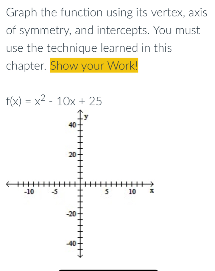 Graph the function using its vertex, axis 
of symmetry, and intercepts. You must 
use the technique learned in this 
chapter. Show your Work!
f(x)=x^2-10x+25