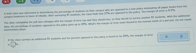 x1 
A stats class was interested in determining the percentage of students on their campus who are opposed to a new policy eliminating all paper books from the 
campus bookstore in favor of eBooks. After surveying 91 students, the class finds that 27% are opposed to the policy. The margin of error is 9.3%. 
The class conducting the poll was unhappy with the margin of error (as well they should be), so they decide to survey another 91 students. With the additional 
intermediate steps. data, the percentage of students opposed to the policy goes up to 29%. What's the margin of error now? Round to the nearest tenth of a percent. Do not round 
If the class surveys an additional 91 students and the percent opposed to the policy is found to be 29%, the margin of error × 5
iS %.