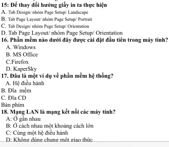 15: Để thay đổi hướng giấy in ta thực hiện
A. Tab Design/ nhóm Page Setup/ Landscape
B. Tab Page Layout/ nhóm Page Setup/ Portrait
C. Tab Design/ nhóm Page Setup/ Orientation
D. Tab Page Layout/ nhóm Page Setup/ Orientation
16. Phần mềm nào dưới đây được cài đặt đầu tiên trong máy tính?
A. Windows
B. MS Office
C.Firefox
D. KaperSky
17. Đâu là một ví dụ về phần mềm hệ thống?
A. Hệ điều hành
B. Đĩa mềm
C. Đĩa CD
Bàn phím
18. Mạng LAN là mạng kết nối các máy tính?
A: Ở gần nhau
B: Ở cách nhau một khoảng cách lớn
C: Cùng một hệ điều hành
D: Không dùng chung một giao thức