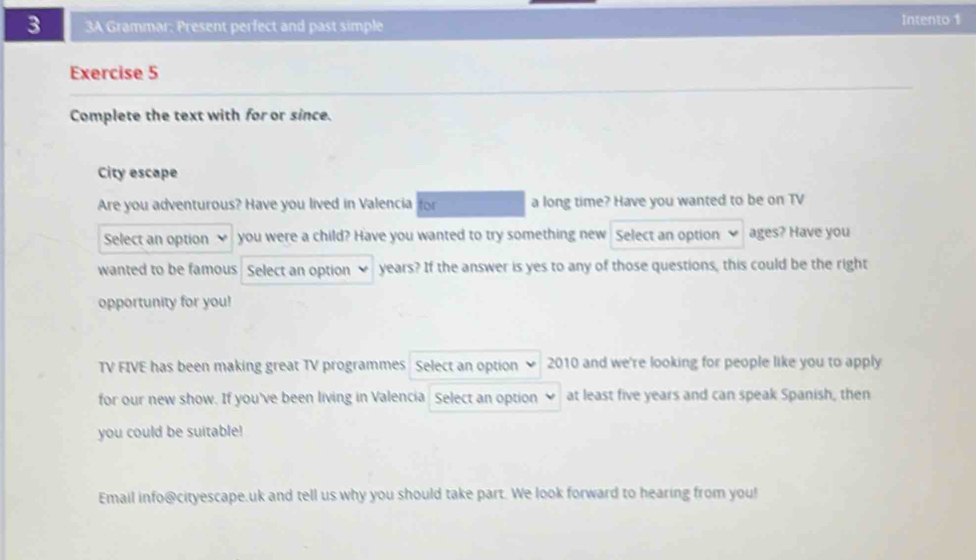 3 3A Grammar: Present perfect and past simple Intento 1 
Exercise 5 
Complete the text with for or since. 
City escape 
Are you adventurous? Have you lived in Valencia for a long time? Have you wanted to be on TV 
Select an option you were a child? Have you wanted to try something new Select an option ages? Have you 
wanted to be famous Select an option years? If the answer is yes to any of those questions, this could be the right 
opportunity for you! 
TV FIVE has been making great TV programmes Select an option 2010 and we're looking for people like you to apply 
for our new show. If you've been living in Valencia Select an option at least five years and can speak Spanish, then 
you could be suitable! 
Email info@cityescape.uk and tell us why you should take part. We look forward to hearing from you!