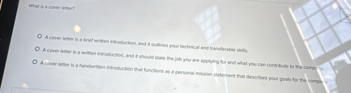 What is a cover letter?
A cover letter is a brief written introduction, and it outlines your technical and transferable skills.
A cover letter is a written introduction, and it should state the job you are applying for and what you can contribute to the company.
A cover letter is a handwritten introduction that functions as a personal mission statement that describes your goals for the company.