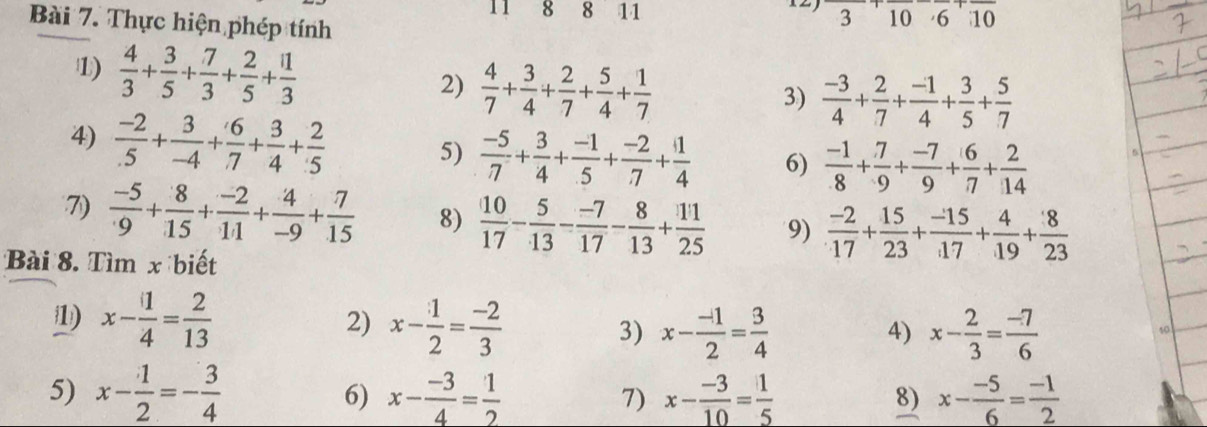 11 8 8 11 3 10 6 10
Bài 7. Thực hiện phép tính
1)  4/3 + 3/5 + 7/3 + 2/5 + 11/3 
2)  4/7 + 3/4 + 2/7 + 5/4 + 1/7 
3)  (-3)/4 + 2/7 + (-1)/4 + 3/5 + 5/7 
4)  (-2)/.5 + 3/-4 + 6/.7 + 3/4 + 2/5 
5)  (-5)/7 + 3/4 + (-1)/5 + (-2)/7 + 1/4  6)  (-1)/8 + 7/9 + (-7)/9 + 6/7 + 2/14 
7)  (-5)/9 + 8/15 + (-2)/11 + 4/-9 + 7/15  8)  10/17 - 5/13 - (-7)/17 - 8/13 + 11/25  9)  (-2)/17 + 15/23 + (-15)/17 + 4/19 + 8/23 
Bài 8. Tìm x biết
1) x- 1/4 = 2/13  x- 1/2 = (-2)/3  3) x- (-1)/2 = 3/4  x- 2/3 = (-7)/6 
2)
4)
5) x- 1/2 =- 3/4  x- (-3)/4 = 1/2  7) x- (-3)/10 = 1/5  x- (-5)/6 = (-1)/2 
6)
8)