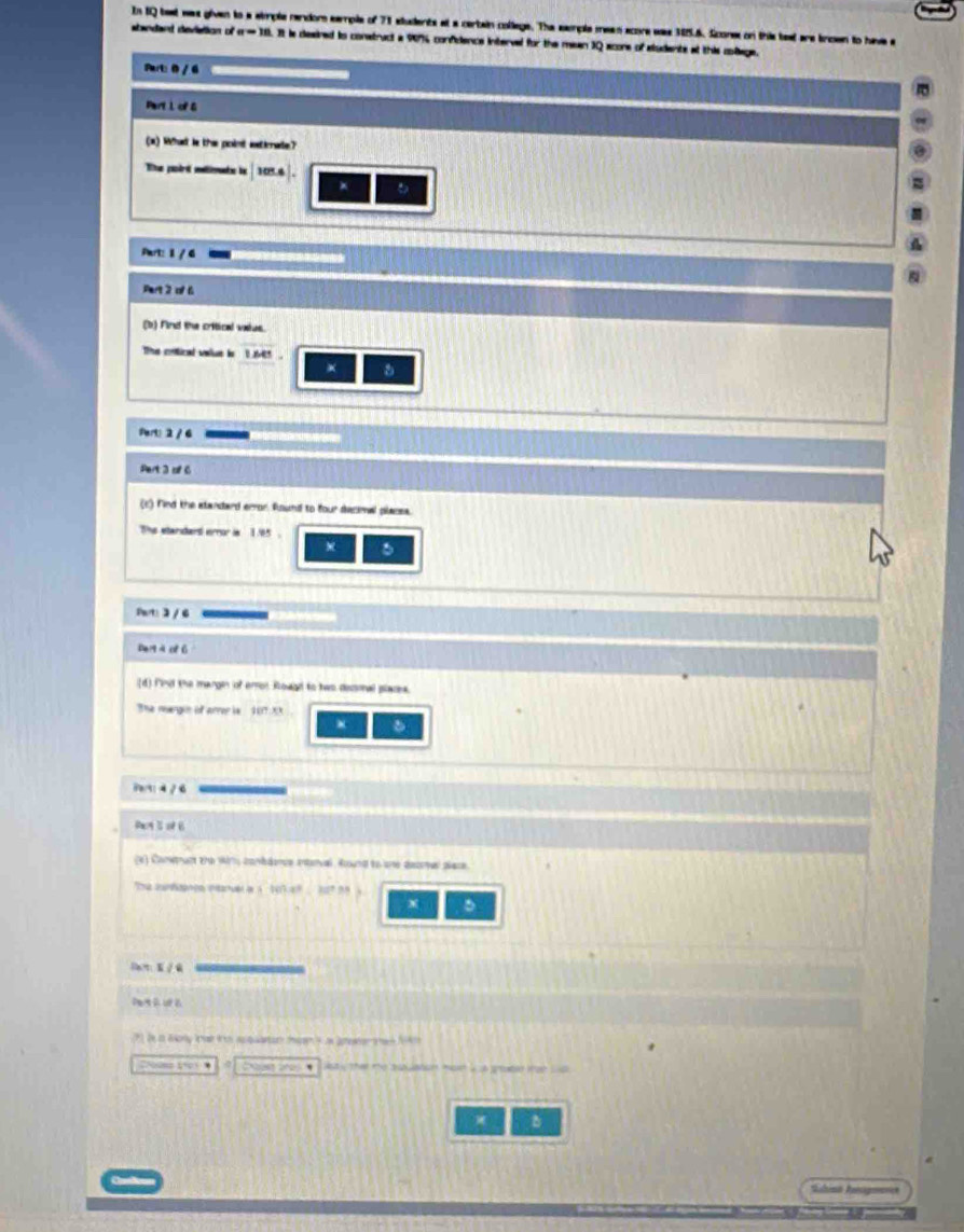 In tQ beat was given to a simple rendor eample of 71 students at a cerbain college. The exple mean acore was 385.6. Scone on this teat are incen to have a
standand deviation of n=10 It is deaired is construct a 99% confidence intervel for the mean 3Q scone of aludents at this collage.
Part: 0 / 6
Part 1 of G
(x) What le the point wetiate?
Te padrt métimnte le 105.6
*
Part: 1 / 4
Part 2 of 6
(b) Find the critical vaius.
The cntical value in te5 .
a
Part! 2 / 6
Pert 3 of 6
(c) Find the standard error found to four decimal places.
The standant error is 1.85.
w
Sart: 2 / 6
De qà of ó
(d) find the margin of error Rowgd to two decmal places.
The margon of arrer is 1017:XX
Parti 4 / 6
Racy S of B
(e) Conpact the wim conbdence enterval. Round to une decrer place.
1:101.4^5.10^7.99
x
Wst y the te alaion m i us groated tae w 
Sabimn Ausigmarice