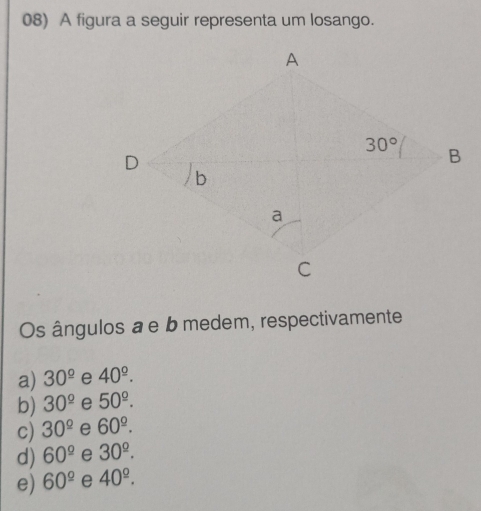 A figura a seguir representa um losango.
Os ângulos a e b medem, respectivamente
a) 30^(_ circ) e 40^(_ circ).
b) 30^(_ circ) e 50^(_ ^circ).
c) 30^(_ circ) e 60^(_ ^_ circ).
d) 60^(_ circ) e 30^(_ ^_ circ).
e) 60^(_ circ) e 40^(_ ^_ circ).