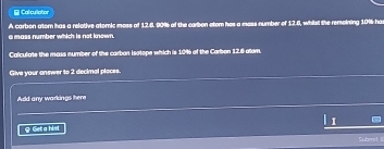 Cal cullator 
a mass number which is not known. A carbon atom has a relotive atomic moss of 12.6, 90% of the carbon etom has a mess number of 12.6, whilst the remoining 10% ha 
Caliculate the mass number of the carbon Isotope which is 10% of the Carbon 12.8 atam. 
Give your onswer to 2 decimal places. 
Add any warkings here 
& Geta hist 
Submet 1