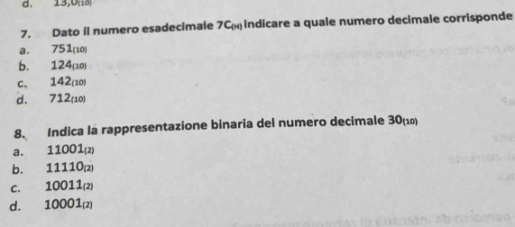 13,0 (18)
7. Dato il numero esadecimale 7C indicare a quale numero decimale corrisponde
a. 751 (10)
b. 124 (10)
c. 142(10)
d. 712 (10)
8. Indica la rappresentazione binaria del numero decimale 30 (10)
a. 11001_(2)
b. 11110_(2)
C. 10011_(2)
d. 10001_(2)