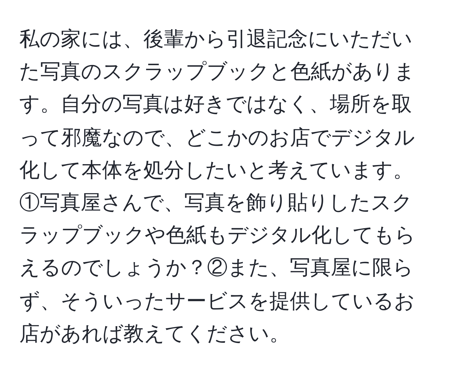 私の家には、後輩から引退記念にいただいた写真のスクラップブックと色紙があります。自分の写真は好きではなく、場所を取って邪魔なので、どこかのお店でデジタル化して本体を処分したいと考えています。①写真屋さんで、写真を飾り貼りしたスクラップブックや色紙もデジタル化してもらえるのでしょうか？②また、写真屋に限らず、そういったサービスを提供しているお店があれば教えてください。