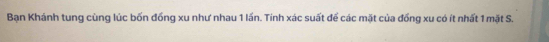 Bạn Khánh tung cùng lúc bốn đống xu như nhau 1 lần. Tính xác suất để các mặt của đồng xu có ít nhất 1 mặt S.