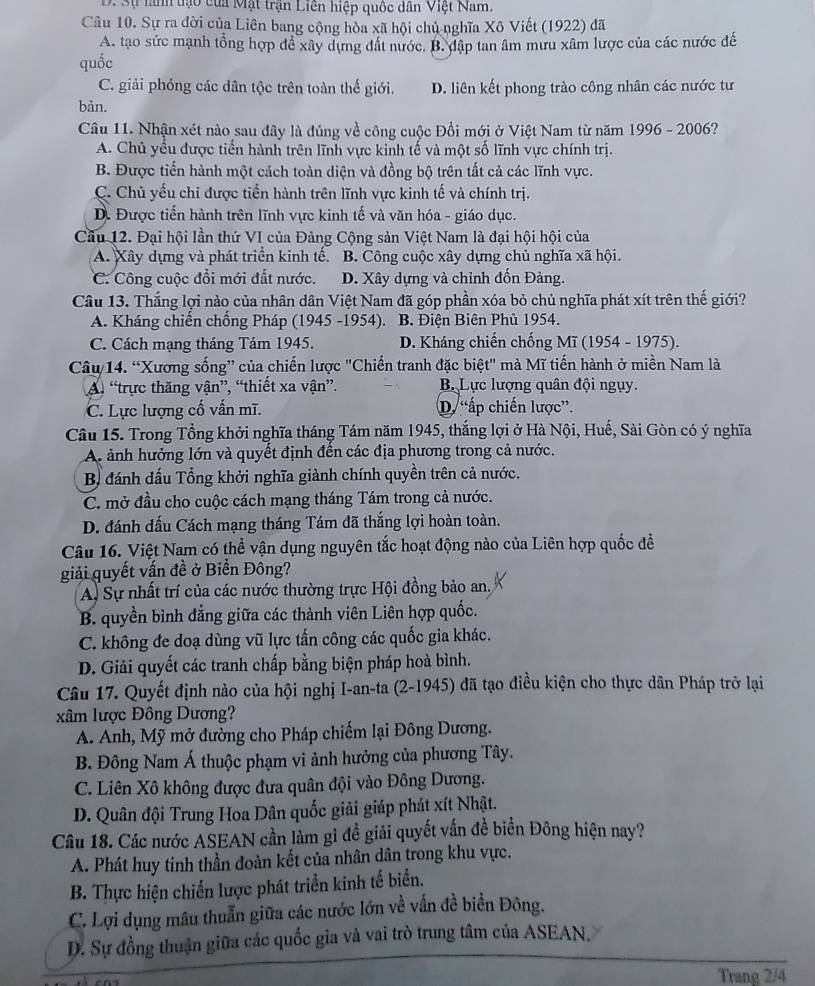 D. Sự lành tạo của Mật trận Liên hiệp quốc dân Việt Nam.
Câu 10. Sự ra đời của Liên bang cộng hòa xã hội chủ nghĩa Xô Viết (1922) đã
A. tạo sức mạnh tổng hợp để xây dựng đất nước. B. dập tan âm mưu xâm lược của các nước đế
quốc
C. giải phóng các dân tộc trên toàn thế giới. D. liên kết phong trào công nhân các nước tư
bản.
Câu 11. Nhận xét nào sau đây là đúng về công cuộc Đổi mới ở Việt Nam từ năm 1996 - 2006?
A. Chủ yểu được tiến hành trên lĩnh vực kinh tế và một số lĩnh vực chính trị.
B. Được tiến hành một cách toàn diện và đồng bộ trên tất cả các lĩnh vực.
C. Chủ yếu chi được tiến hành trên lĩnh vực kinh tế và chính trị.
D. Được tiển hành trên lĩnh vực kinh tế và văn hóa - giáo dục.
Cầu 12. Đại hội lần thứ VI của Đảng Cộng sản Việt Nam là đại hội hội của
A. Xây dựng và phát triển kinh tế. B. Công cuộc xây dựng chủ nghĩa xã hội.
C. Công cuộc đồi mới đất nước. D. Xây dựng và chỉnh đốn Đảng.
Câu 13. Thắng lợi nào của nhân dân Việt Nam đã góp phần xóa bỏ chủ nghĩa phát xít trên thế giới?
A. Kháng chiến chống Pháp (1945 -1954). B. Điện Biên Phủ 1954.
C. Cách mạng tháng Tám 1945. D. Kháng chiến chống Mĩ (1954 - 1975).
Câu 14. “Xương sống” của chiến lược "Chiến tranh đặc biệt" mà Mĩ tiến hành ở miền Nam là
A. “trực thăng vận”, “thiết xa vận”. B Lực lượng quân đội ngụy.
C. Lực lượng cố vấn mĩ. D. “ấp chiến lược”.
Câu 15. Trong Tổng khởi nghĩa tháng Tám năm 1945, thắng lợi ở Hà Nội, Huế, Sài Gòn có ý nghĩa
A ảnh hưởng lớn và quyết định đến các địa phương trong cả nước.
B đánh đấu Tổng khởi nghĩa giành chính quyền trên cả nước.
C. mở đầu cho cuộc cách mạng tháng Tám trong cả nước.
D. đánh dấu Cách mạng tháng Tám dã thắng lợi hoàn toàn.
Câu 16. Việt Nam có thể vận dụng nguyên tắc hoạt động nào của Liên hợp quốc đề
giải quyết vấn đề ở Biển Đông?
A. Sự nhất trí của các nước thường trực Hội đồng bảo an.
B. quyền bình đẳng giữa các thành viên Liên hợp quốc.
C. không đe doạ dùng vũ lực tấn công các quốc gia khác.
D. Giải quyết các tranh chấp bằng biện pháp hoà bình.
Câu 17. Quyết định nào của hội nghị I-an-ta (2-1945) đã tạo điều kiện cho thực dân Pháp trở lại
xâm lược Đông Dương?
A. Anh, Mỹ mở đường cho Pháp chiếm lại Đông Dương.
B. Đông Nam Á thuộc phạm vi ảnh hưởng của phương Tây.
C. Liên Xô không được đưa quân đội vào Đông Dương.
D. Quân đội Trung Hoa Dân quốc giải giáp phát xít Nhật.
Câu 18. Các nước ASEAN cần làm gì đề giải quyết vấn đề biển Đông hiện nay?
A. Phát huy tinh thần đoàn kết của nhân dân trong khu vực.
B. Thực hiện chiến lược phát triển kinh tế biển.
C. Lợi dụng mâu thuẫn giữa các nước lớn về vấn đề biển Đông.
D. Sự đồng thuận giữa các quốc gia và vai trò trung tâm của ASEAN.
Trang 2/4
