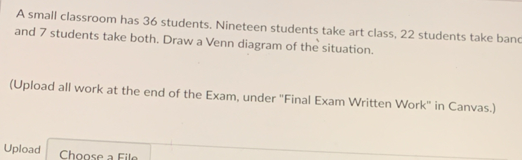 A small classroom has 36 students. Nineteen students take art class, 22 students take band 
and 7 students take both. Draw a Venn diagram of the situation. 
(Upload all work at the end of the Exam, under 'Final Exam Written Work' in Canvas.) 
Upload Choose a File