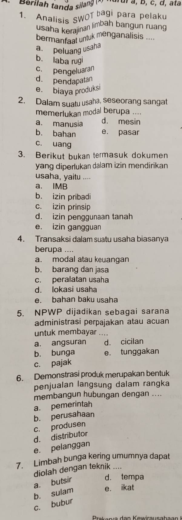 Berilah tanda silang à turui a, p, c, d, atà
1. Analisis SWOT bagi para pelaku
usaha kerajinan limbah bangun ruang
bermanfaat untuk menganalisis ....
a. peluang usaha
b. laba rugi
c. pengeluaran
d. pendapatan
e. biaya produksi
2. Dalam suatu usaha, seseorang sangat
memerlukan modal berupa ....
a. manusia d. mesin
b. bahan e. pasar
c. uang
3. Berikut bukan termasuk dokumen
yang diperlukan dalam izin mendirikan
usaha, yaitu ....
a. IMB
b. izin pribadi
c. izin prinsip
d. izin penggunaan tanah
e. izin gangguan
4. Transaksi dalam suatu usaha biasanya
berupa ....
a. modal atau keuangan
b. barang dan jasa
c. peralatan usaha
d. lokasi usaha
e. bahan baku usaha
5. NPWP dijadikan sebagai sarana
administrasi perpajakan atau acuan
untuk membayar ....
a. angsuran d. cicilan
b. bunga e. tunggakan
c. pajak
6. Demonstrasi produk merupakan bentuk
penjualan langsung dalam rangka
membangun hubungan dengan ....
a. pemerintah
b. perusahaan
c. produsen
d. distributor
e. pelanggan
7. Limbah bunga kering umumnya dapat
diolah dengan teknik ....
a. butsir d. tempa
b. sulam e. ikat
c. bubur