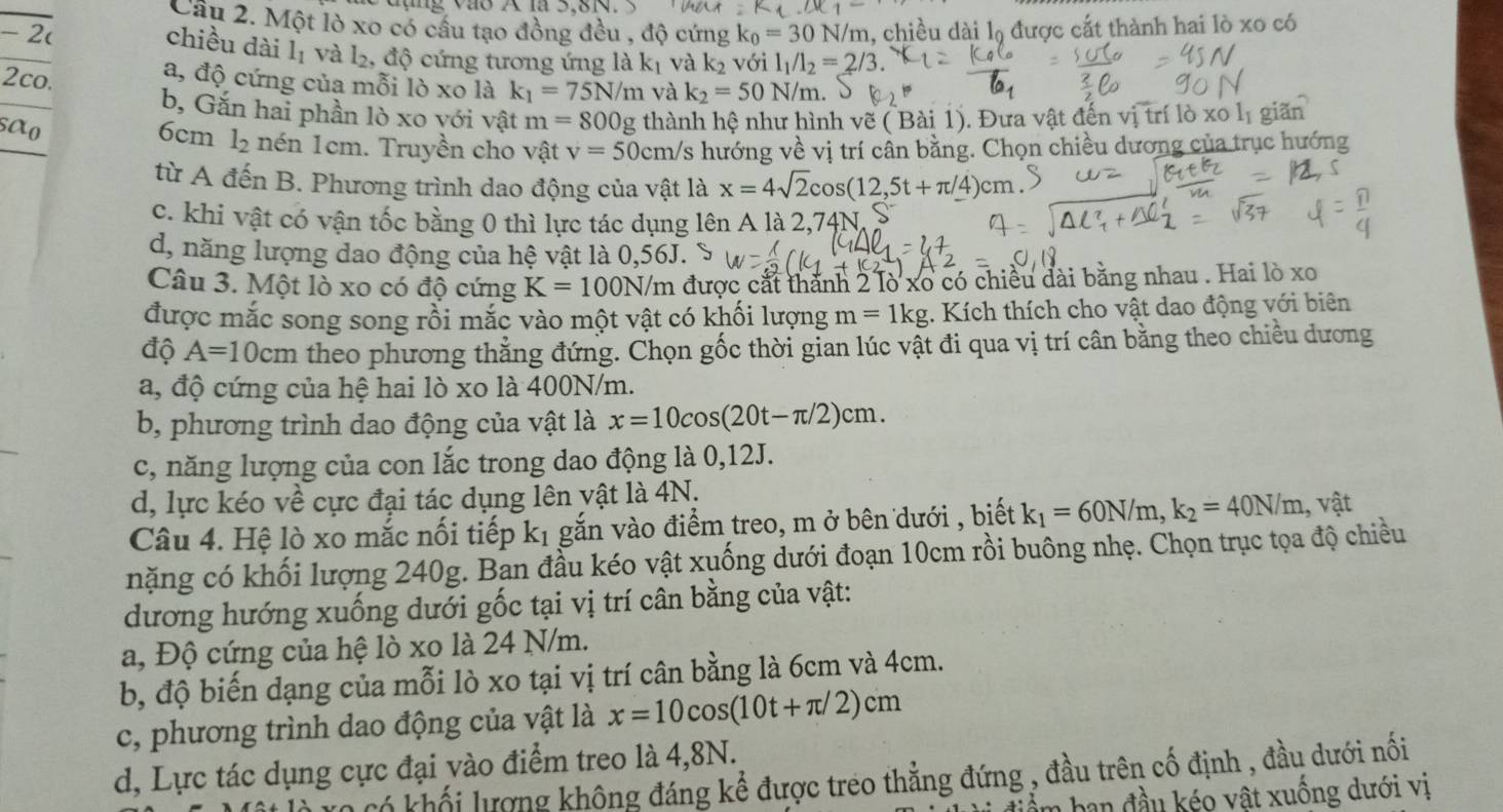 ∠ x_1-
Câu 2. Một lò xo có cầu tạo đồng đều , độ cứng
- 2( k_0=30N/r m, chiều dài lộ được cắt thành hai lò xo có
chiều dài l₁ và l_2,d ộ cứng tương ứng là kị và k₂ với l_1/l_2=
2co. a, độ cứng của mỗi lò xo là k_1=75N/m và k_2=50N/m.
b, Gắn hai phần lò xo yới vật m=800g thành hệ như hình vẽ ( Bài 1). Đưa vật đến vị trí lò xo lị giãn
sao 6cm l_2 nén 1cm. Truyền cho vật v=50cm/s hướng về vị trí cân bằng. Chọn chiều dương của trục hướng
từ A đến B. Phương trình dao động của vật là x=4sqrt(2)cos (12,5t+π /4)cm
c. khi vật có vận tốc bằng 0 thì lực tác dụng lên A là 2,74N,
d, năng lượng dao động của hệ vật là 0,56J.
Câu 3. Một lò xo có độ cứng K=100N/m được cắt thành 2 lò xo có chiều dài bằng nhau . Hai lò xo
được mắc song song rồi mắc vào một vật có khối lượng m=1kg. Kích thích cho vật dao động với biên
độ A=10cm theo phương thẳng đứng. Chọn gốc thời gian lúc vật đi qua vị trí cân bằng theo chiều dương
a, độ cứng của hệ hai lò xo là 400N/m.
b, phương trình dao động của vật là x=10cos (20t-π /2)cm.
c, năng lượng của con lắc trong dao động là 0,12J.
d, lực kéo về cực đại tác dụng lên yật là 4N.
Câu 4. Hệ lò xo mắc nối tiếp k_1 gắn vào điểm treo, m ở bên dưới , biết k_1=60N/m,k_2=40N/m , vật
nặng có khối lượng 240g. Ban đầu kéo vật xuống dưới đoạn 10cm rồi buông nhẹ. Chọn trục tọa độ chiều
dương hướng xuống dưới gốc tại vị trí cân bằng của vật:
a, Độ cứng của hệ lò xo là 24 N/m.
b, độ biến dạng của mỗi lò xo tại vị trí cân bằng là 6cm và 4cm.
c, phương trình dao động của vật là x=10cos (10t+π /2)cm
d, Lực tác dụng cực đại vào điểm treo là 4,8N.
0 có khối lượng không đáng kể được treo thẳng đứng , đầu trên cố định , đầu dưới nối
T ban đ ầu kéo vật xuống dưới vị