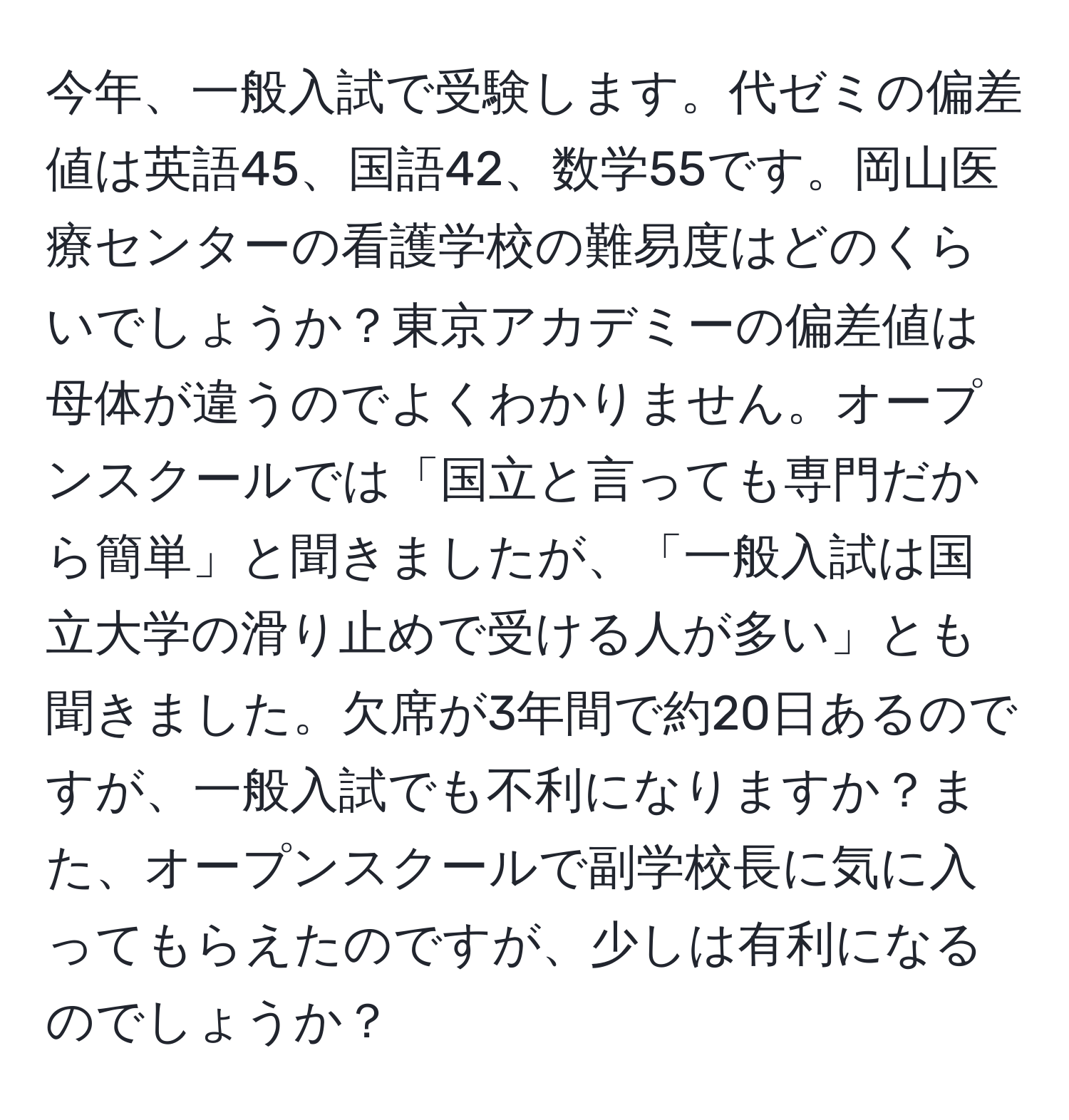 今年、一般入試で受験します。代ゼミの偏差値は英語45、国語42、数学55です。岡山医療センターの看護学校の難易度はどのくらいでしょうか？東京アカデミーの偏差値は母体が違うのでよくわかりません。オープンスクールでは「国立と言っても専門だから簡単」と聞きましたが、「一般入試は国立大学の滑り止めで受ける人が多い」とも聞きました。欠席が3年間で約20日あるのですが、一般入試でも不利になりますか？また、オープンスクールで副学校長に気に入ってもらえたのですが、少しは有利になるのでしょうか？