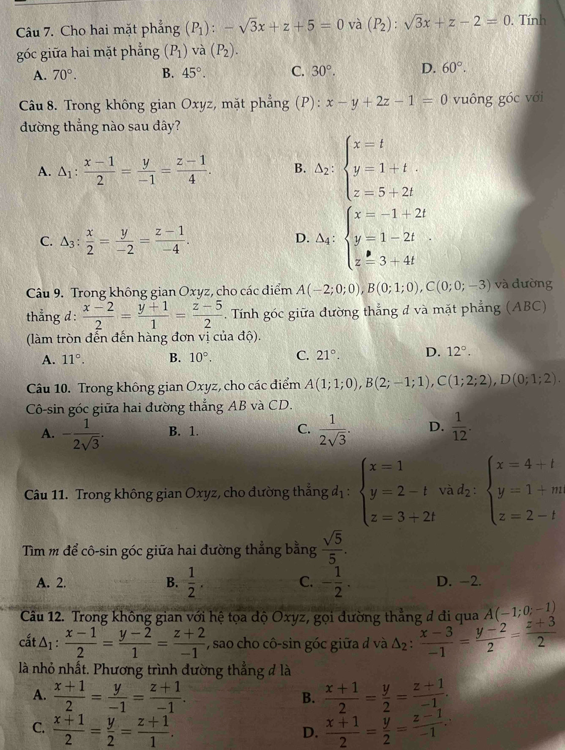 Cho hai mặt phẳng (P_1):-sqrt(3)x+z+5=0 và (P_2):sqrt(3)x+z-2=0. Tính
góc giữa hai mặt phẳng (P_1) và (P_2).
A. 70°. B. 45°. C. 30°. D. 60°.
Câu 8. Trong không gian Oxyz, mặt phẳng (P): x-y+2z-1=0 vuông góc với
đường thắng nào sau đây?
A. △ _1: (x-1)/2 = y/-1 = (z-1)/4 . △ _2:beginarrayl x=t y=1+t z=5+2tendarray.
B.
C. △ _3: x/2 = y/-2 = (z-1)/-4 .
D. △ _4:beginarrayl x=-1+2t y=1-2t z=3+4tendarray.
Câu 9. Trong không gian Oxyz, cho các điểm A(-2;0;0),B(0;1;0),C(0;0;-3) và đường
thẳng d :  (x-2)/2 = (y+1)/1 = (z-5)/2 . Tính góc giữa đường thẳng đ và mặt phẳng (ABC)
(làm tròn đến đến hàng đơn vị của độ).
A. 11°. B. 10°. C. 21°.
D. 12°.
Câu 10. Trong không gian Oxyz, cho các điểm A(1;1;0),B(2;-1;1),C(1;2;2),D(0;1;2).
Cô-sin góc giữa hai đường thẳng AB và CD.
A. - 1/2sqrt(3) . B. 1. C.  1/2sqrt(3) . D.  1/12 .
Câu 11. Trong không gian Oxyz, cho đường thẳng đị : beginarrayl x=1 y=2-t z=3+2tendarray. did_2:beginarrayl x=4+t y=1+m z=2-tendarray.
Tìm m để cô-sin góc giữa hai đường thẳng bằng  sqrt(5)/5 .
A. 2. B.  1/2 . C. - 1/2 . D. -2.
Câu 12. Trong không gian với hệ tọa độ Oxyz, gọi đường thẳng đ đi qua A(-1;0;-1)
cắt Δ1 :  (x-1)/2 = (y-2)/1 = (z+2)/-1  , sao cho cô-sin góc giữa đ và △ _2: (x-3)/-1 = (y-2)/2 = (z+3)/2 
là nhỏ nhất. Phương trình đường thẳng đ là
A.  (x+1)/2 = y/-1 = (z+1)/-1 .  (x+1)/2 = y/2 = (z+1)/-1 .
B.
C.  (x+1)/2 = y/2 = (z+1)/1 .  (x+1)/2 = y/2 = (z-1)/-1 .
D.