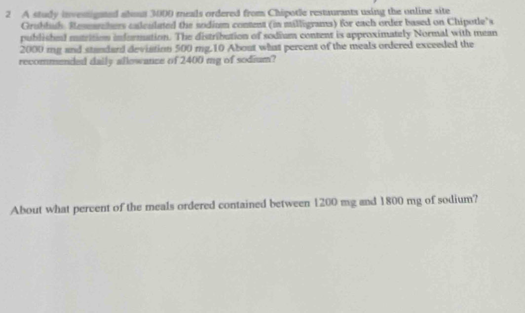 A study invessigted abous 3000 meals ordered from Chipotle restuurants using the online site 
Grubbub. Researcters caleulated the sodium conent (in milligrams) for each order based on Chipotle's 
published matrition information. The distribution of sodium content is approximately Normal with mean
2000 mg and standard devistion 500 mg. 10 About what percent of the meals ordered exceeded the 
recommended daily allowance of 2400 mg of sodium? 
About what percent of the meals ordered contained between 1200 mg and 1800 mg of sodium?