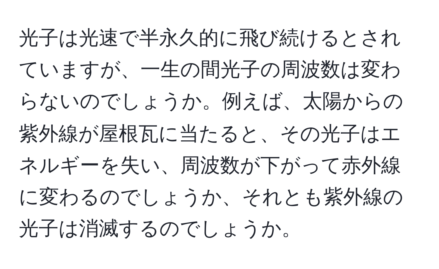 光子は光速で半永久的に飛び続けるとされていますが、一生の間光子の周波数は変わらないのでしょうか。例えば、太陽からの紫外線が屋根瓦に当たると、その光子はエネルギーを失い、周波数が下がって赤外線に変わるのでしょうか、それとも紫外線の光子は消滅するのでしょうか。