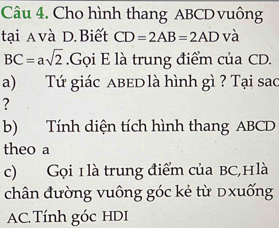 Cho hình thang ABCD vuông 
tại A và D.Biết CD=2AB=2AD và
BC=asqrt(2).Gọi E là trung điểm của CD. 
a) Tứ giác ABeD là hình gì ? Tại sao 
? 
b) Tính diện tích hình thang ABCD
theo a 
c) Gọi 1 là trung điểm của BC,Hlà 
chân đường vuông góc kẻ từ dxuống
AC. Tính góc HDI