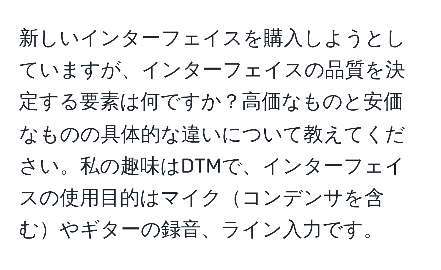 新しいインターフェイスを購入しようとしていますが、インターフェイスの品質を決定する要素は何ですか？高価なものと安価なものの具体的な違いについて教えてください。私の趣味はDTMで、インターフェイスの使用目的はマイクコンデンサを含むやギターの録音、ライン入力です。